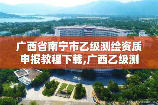 广西省南宁市乙级测绘资质申报教程下载,广西乙级测绘公司名单