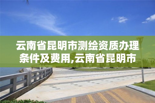 云南省昆明市测绘资质办理条件及费用,云南省昆明市测绘资质办理条件及费用是多少。