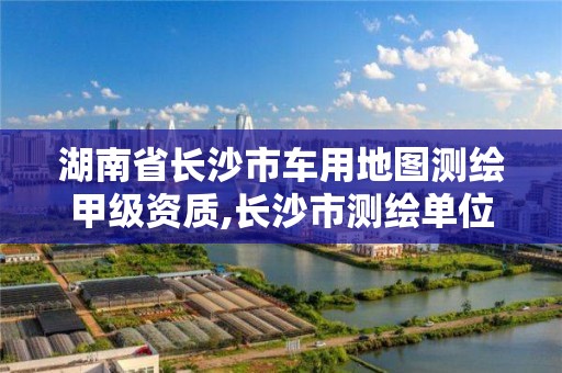 湖南省长沙市车用地图测绘甲级资质,长沙市测绘单位招聘。