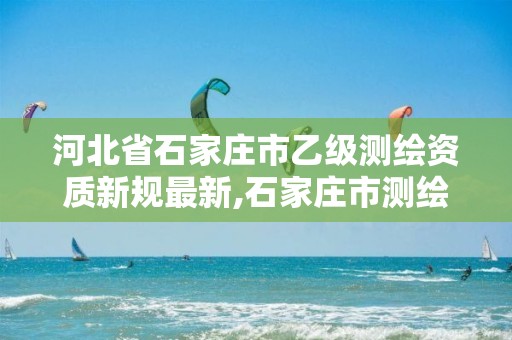 河北省石家庄市乙级测绘资质新规最新,石家庄市测绘公司招聘