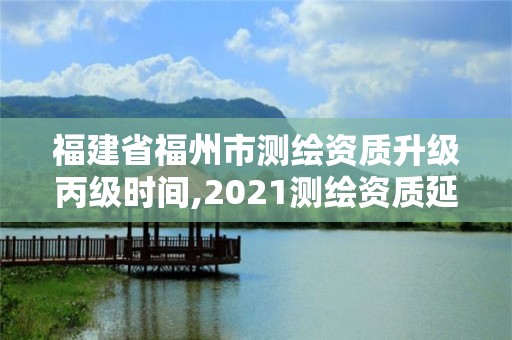 福建省福州市测绘资质升级丙级时间,2021测绘资质延期公告福建省