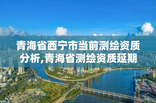 青海省西宁市当前测绘资质分析,青海省测绘资质延期公告