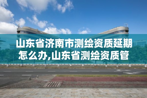 山东省济南市测绘资质延期怎么办,山东省测绘资质管理规定