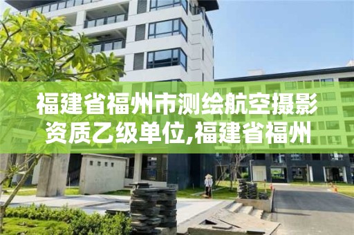 福建省福州市测绘航空摄影资质乙级单位,福建省福州市测绘航空摄影资质乙级单位名单