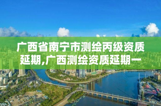 广西省南宁市测绘丙级资质延期,广西测绘资质延期一年