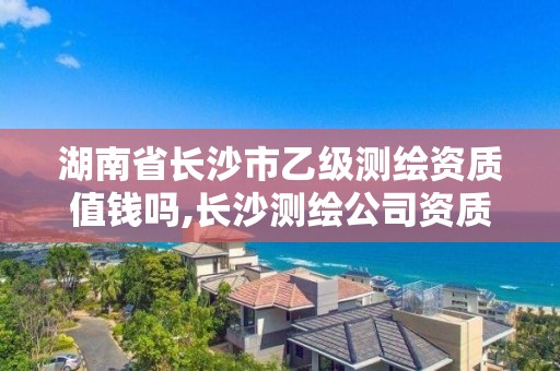 湖南省长沙市乙级测绘资质值钱吗,长沙测绘公司资质有哪家