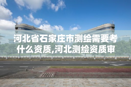 河北省石家庄市测绘需要考什么资质,河北测绘资质审批