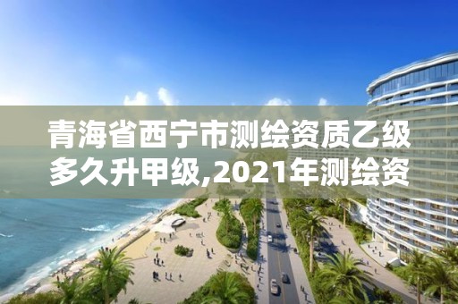 青海省西宁市测绘资质乙级多久升甲级,2021年测绘资质乙级人员要求