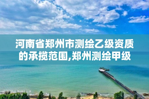 河南省郑州市测绘乙级资质的承揽范围,郑州测绘甲级单位。