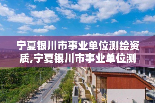 宁夏银川市事业单位测绘资质,宁夏银川市事业单位测绘资质公示