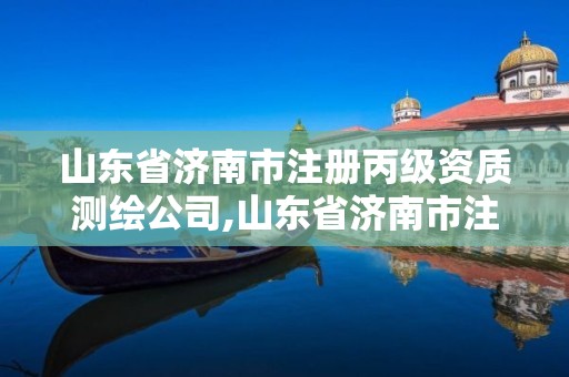 山东省济南市注册丙级资质测绘公司,山东省济南市注册丙级资质测绘公司有多少家