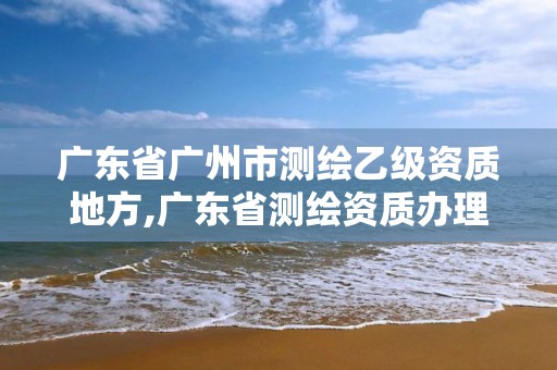 广东省广州市测绘乙级资质地方,广东省测绘资质办理流程