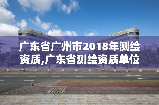 广东省广州市2018年测绘资质,广东省测绘资质单位名单