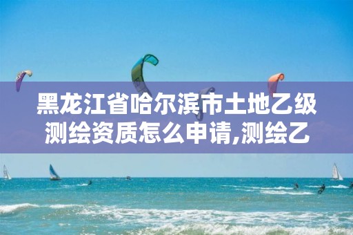 黑龙江省哈尔滨市土地乙级测绘资质怎么申请,测绘乙级资质承接范围