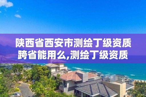 陕西省西安市测绘丁级资质跨省能用么,测绘丁级资质申报条件