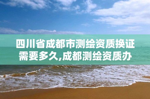 四川省成都市测绘资质换证需要多久,成都测绘资质办理