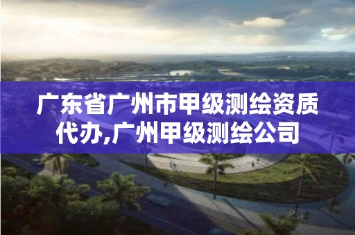 广东省广州市甲级测绘资质代办,广州甲级测绘公司