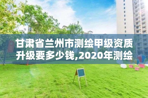 甘肃省兰州市测绘甲级资质升级要多少钱,2020年测绘甲级资质条件。