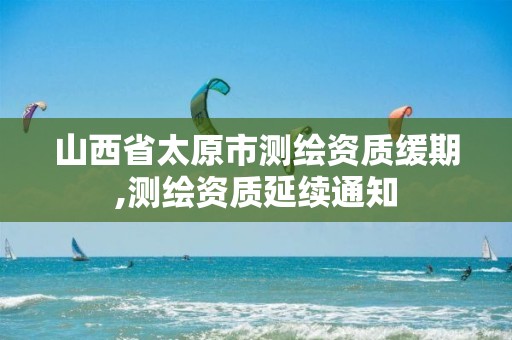 山西省太原市测绘资质缓期,测绘资质延续通知