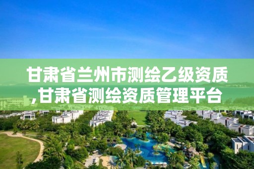 甘肃省兰州市测绘乙级资质,甘肃省测绘资质管理平台