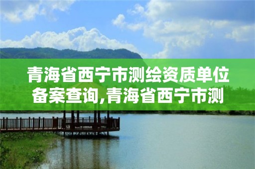 青海省西宁市测绘资质单位备案查询,青海省西宁市测绘院