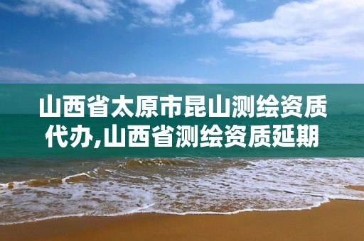 山西省太原市昆山测绘资质代办,山西省测绘资质延期公告