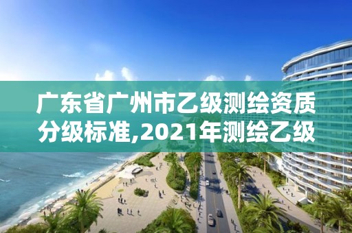 广东省广州市乙级测绘资质分级标准,2021年测绘乙级资质申报制度