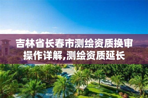 吉林省长春市测绘资质换审操作详解,测绘资质延长