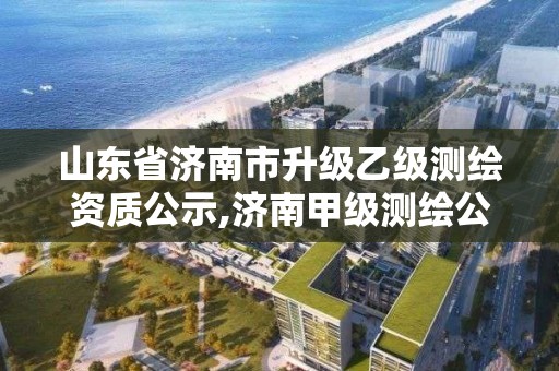 山东省济南市升级乙级测绘资质公示,济南甲级测绘公司