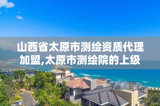 山西省太原市测绘资质代理加盟,太原市测绘院的上级单位