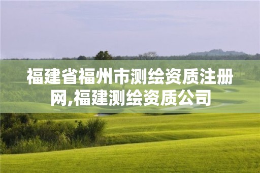 福建省福州市测绘资质注册网,福建测绘资质公司