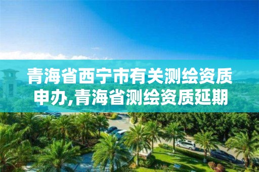 青海省西宁市有关测绘资质申办,青海省测绘资质延期公告