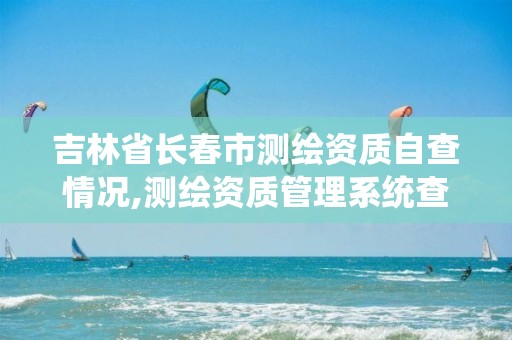 吉林省长春市测绘资质自查情况,测绘资质管理系统查询