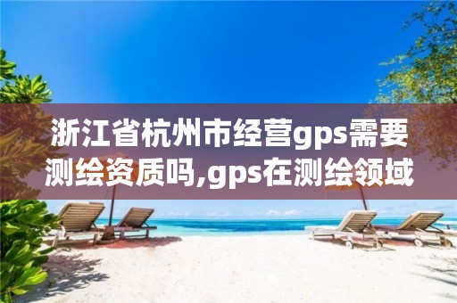 浙江省杭州市经营gps需要测绘资质吗,gps在测绘领域的应用