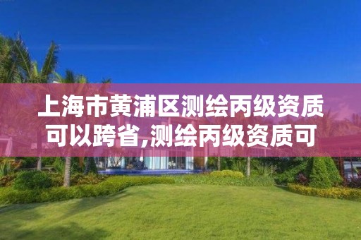 上海市黄浦区测绘丙级资质可以跨省,测绘丙级资质可以承揽业务范围