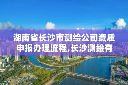 湖南省长沙市测绘公司资质申报办理流程,长沙测绘有限公司怎么样