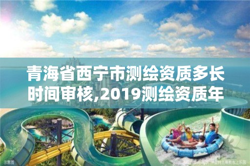 青海省西宁市测绘资质多长时间审核,2019测绘资质年审政策。