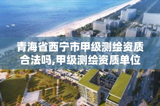 青海省西宁市甲级测绘资质合法吗,甲级测绘资质单位名录2019