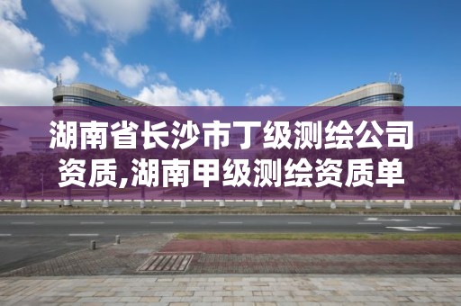 湖南省长沙市丁级测绘公司资质,湖南甲级测绘资质单位名录