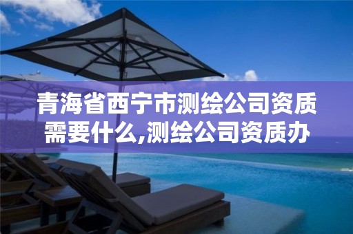 青海省西宁市测绘公司资质需要什么,测绘公司资质办理条件。