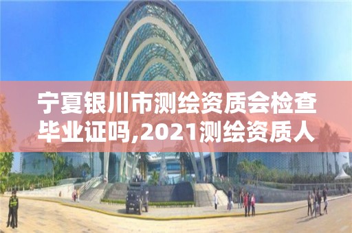 宁夏银川市测绘资质会检查毕业证吗,2021测绘资质人员要求。