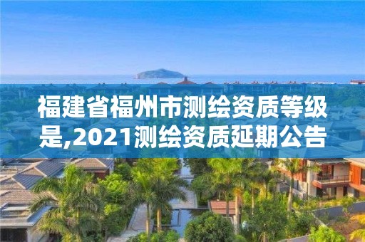 福建省福州市测绘资质等级是,2021测绘资质延期公告福建省