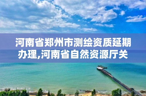 河南省郑州市测绘资质延期办理,河南省自然资源厅关于延长测绘资质证书有效期的公告