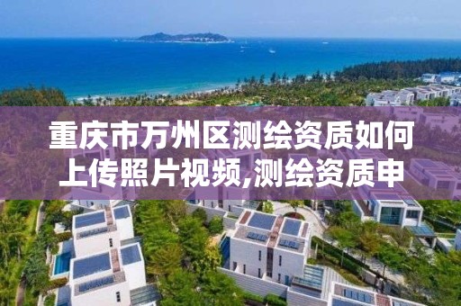 重庆市万州区测绘资质如何上传照片视频,测绘资质申报流程