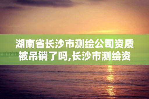 湖南省长沙市测绘公司资质被吊销了吗,长沙市测绘资质单位名单。