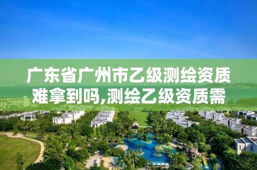 广东省广州市乙级测绘资质难拿到吗,测绘乙级资质需要多少专业人员。