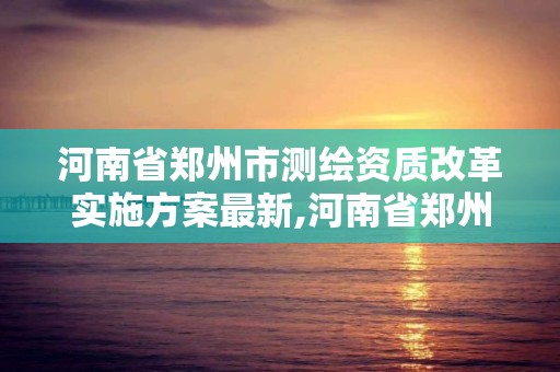 河南省郑州市测绘资质改革实施方案最新,河南省郑州市测绘资质改革实施方案最新公告