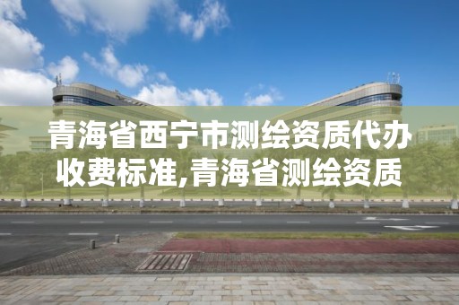 青海省西宁市测绘资质代办收费标准,青海省测绘资质延期公告