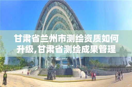 甘肃省兰州市测绘资质如何升级,甘肃省测绘成果管理办法