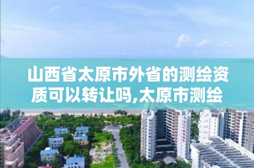 山西省太原市外省的测绘资质可以转让吗,太原市测绘院的上级单位。